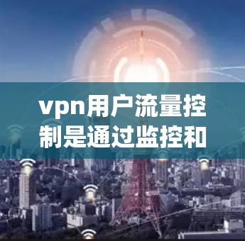 vpn用户流量控制是通过监控和限制VPN流量来确保安全和合规的网络使用。以下是常用的流量控制方法