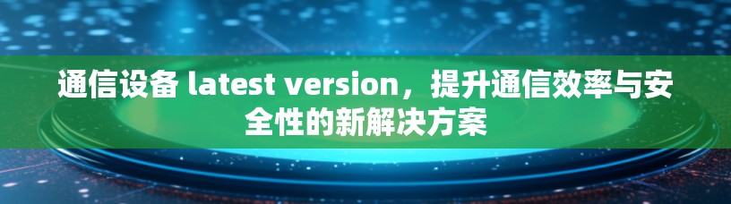 通信设备 latest version，提升通信效率与安全性的新解决方案