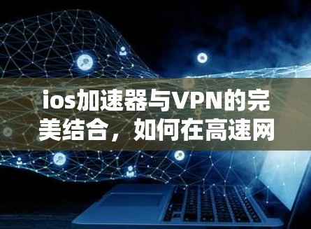 ios加速器与VPN的完美结合,如何在高速网络中实现安全高效传输 ios加速器与VPN的完美结合,如何在高速网络中实现安全高效传输
