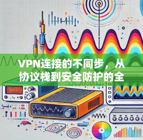 VPN连接的不同步,从协议栈到安全防护的全面探索 VPN连接的不同步,从协议栈到安全防护的全面探索