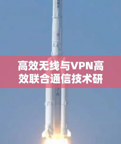 高效无线与VPN高效联合通信技术研究与应用 高效无线与VPN高效联合通信技术研究与应用