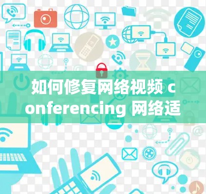 如何修复网络视频 conferencing 网络适配器?步骤详解及优化建议 如何修复网络视频 conferencing 网络适配器?步骤详解及优化建议