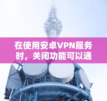 在使用安卓VPN服务时,关闭功能可以通过以下步骤进行 在使用安卓VPN服务时,关闭功能可以通过以下步骤进行