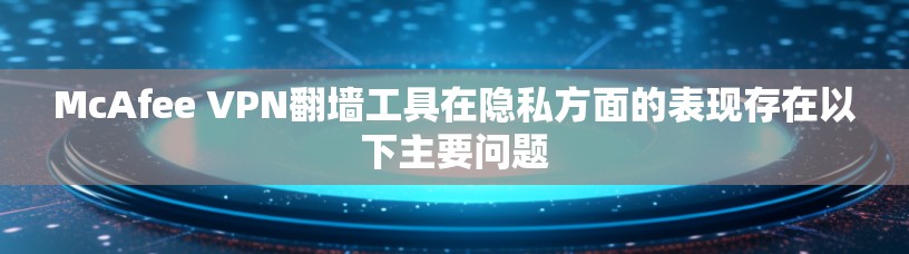 McAfee VPN翻墙工具在隐私方面的表现存在以下主要问题