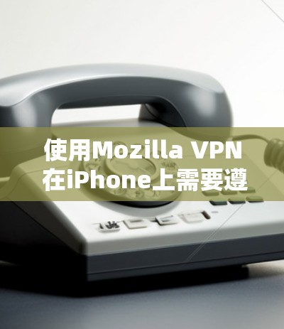 使用Mozilla VPN 在iPhone上需要遵循以下步骤和注意事项