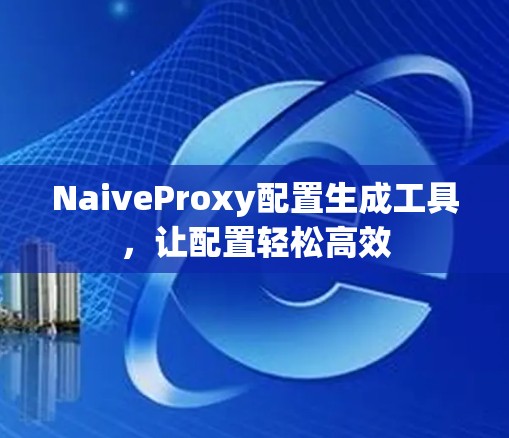 NaiveProxy配置生成工具,让配置轻松高效 NaiveProxy配置生成工具,让配置轻松高效