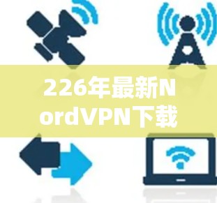 226年最新NordVPN下载指南，安全、可靠、高效