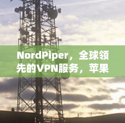NordPiper，全球领先的VPN服务，苹果版轻松安装，轻松上行