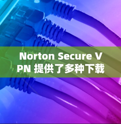 Norton Secure VPN 提供了多种下载入口，以下是几个主要的来源，供用户选择