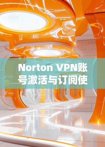Norton VPN账号激活与订阅使用流程详解