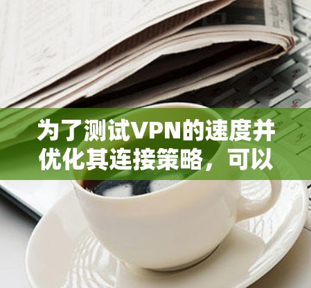 为了测试VPN的速度并优化其连接策略，可以按照以下步骤进行操作