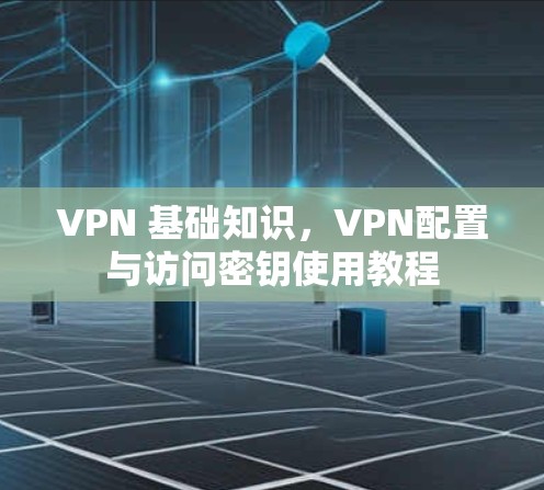 VPN 基础知识,VPN配置与访问密钥使用教程 VPN 基础知识,VPN配置与访问密钥使用教程