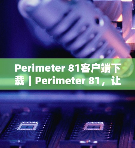 Perimeter 81客户端下载｜Perimeter 81，让你的通信世界充满惊喜！