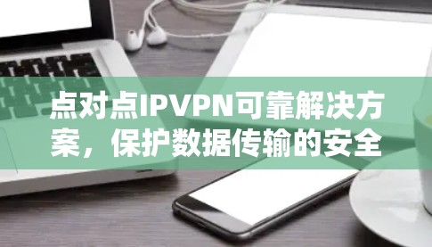 点对点IPVPN可靠解决方案,保护数据传输的安全与可靠性 点对点IPVPN可靠解决方案,保护数据传输的安全与可靠性