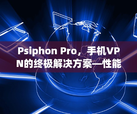 Psiphon Pro,手机VPN的终极解决方案—性能、安全与兼容性全解析 Psiphon Pro,手机VPN的终极解决方案—性能、安全与兼容性全解析