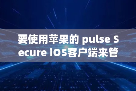 要使用苹果的 pulse Secure iOS客户端来管理您的应用，可以按照以下步骤进行