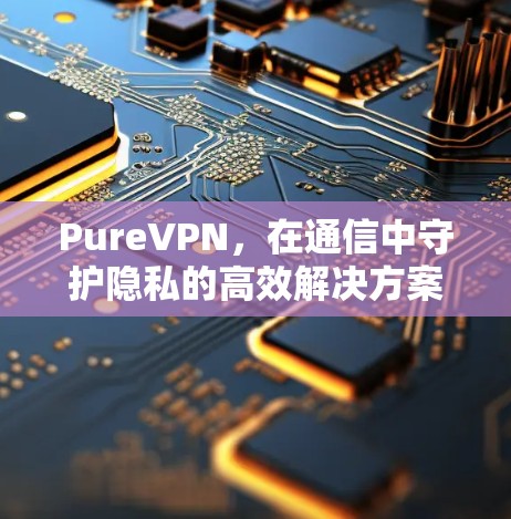 PureVPN,在通信中守护隐私的高效解决方案 PureVPN,在通信中守护隐私的高效解决方案