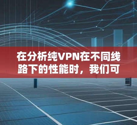 在分析纯VPN在不同线路下的性能时,我们可以得出以下详细结论和建议