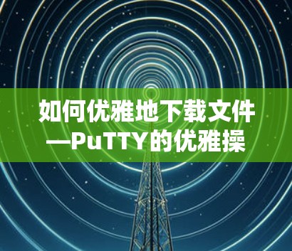 如何优雅地下载文件—PuTTY的优雅操作