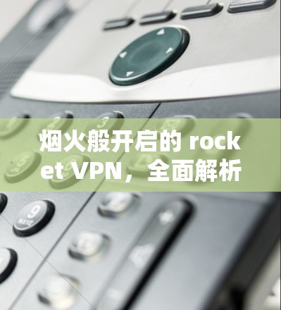 烟火般开启的 rocket VPN,全面解析其功能与价值