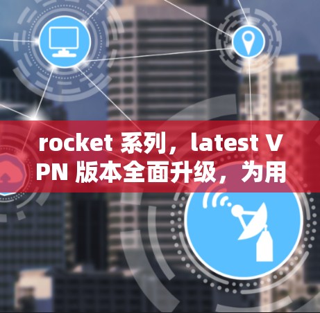 rocket 系列，latest VPN 版本全面升级，为用户提供高效、安全的网络访问体验