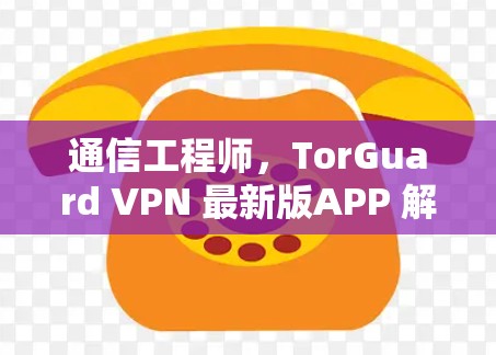 通信工程师,TorGuard VPN 最新版APP 解决方案 通信工程师,TorGuard VPN 最新版APP 解决方案