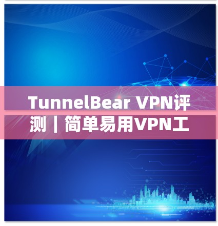 TunnelBear VPN评测｜简单易用VPN工具分析