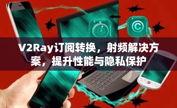 V2Ray订阅转换,射频解决方案,提升性能与隐私保护 V2Ray订阅转换,射频解决方案,提升性能与隐私保护