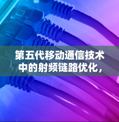 第五代移动通信技术中的射频链路优化，技术挑战与解决方案
