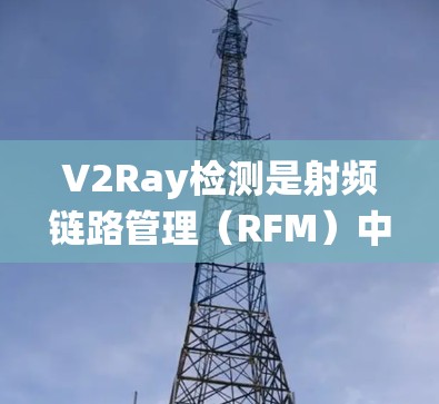 V2Ray检测是射频链路管理（RFM）中的一个关键技术，用于评估本地设备（V2）的性能，以优化通信系统。以下是关于V2Ray检测的详细总结