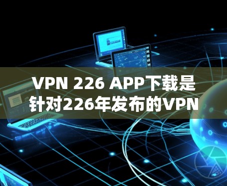 VPN 226 APP下载是针对226年发布的VPN服务或相关应用的下载链接。如果你指的是某款名为VPN 226的软件包，建议你参考以下步骤来获取该服务