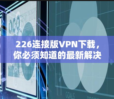 226连接版VPN下载，你必须知道的最新解决方案
