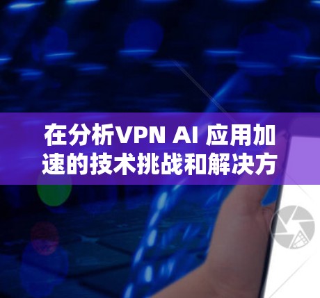 在分析VPN AI 应用加速的技术挑战和解决方案时，可以从以下几个方面进行详细探讨