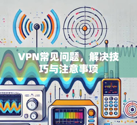 VPN常见问题，解决技巧与注意事项