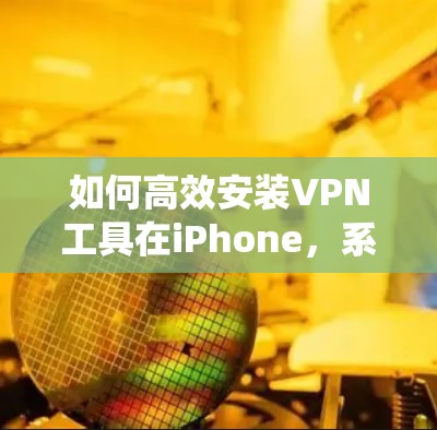 如何高效安装VPN工具在iPhone,系统、工具与最佳实践 如何高效安装VPN工具在iPhone,系统、工具与最佳实践