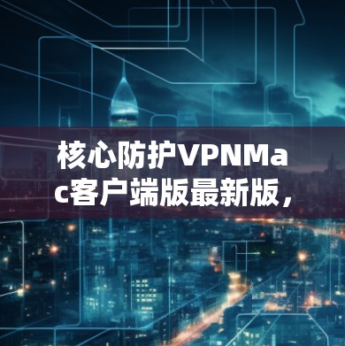 核心防护VPNMac客户端版最新版，保障安全，助力便捷