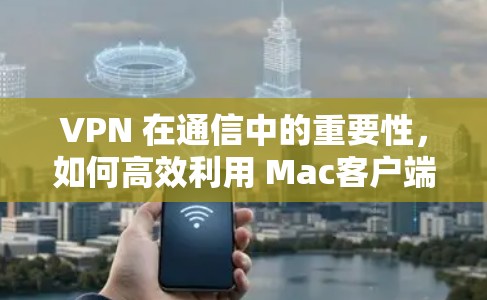 VPN 在通信中的重要性，如何高效利用 Mac客户端VPN