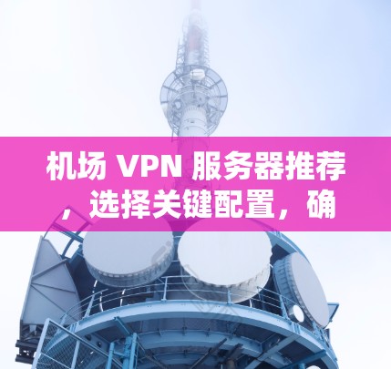 机场 VPN 服务器推荐，选择关键配置，确保安全可靠