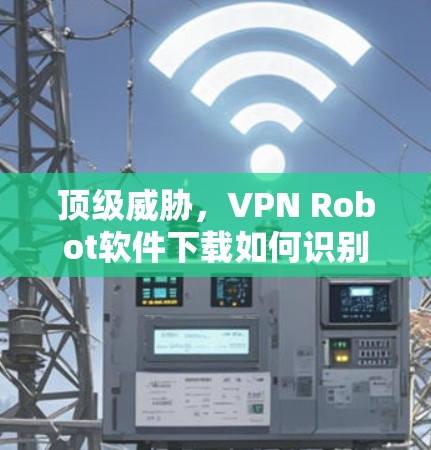 顶级威胁,VPN Robot软件下载如何识别和防范 顶级威胁,VPN Robot软件下载如何识别和防范