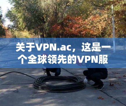 关于VPN.ac，这是一个全球领先的VPN服务提供商，提供多种加密方式，包括密码解包、VPN服务器、视频会议和多语言支持。以下是关于其最新版本的一些信息