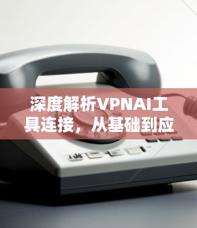深度解析VPNAI工具连接,从基础到应用的全栈解决方案 深度解析VPNAI工具连接,从基础到应用的全栈解决方案