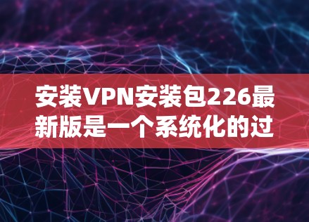 安装VPN安装包226最新版是一个系统化的过程，涉及多个步骤，以下是一步步的指南