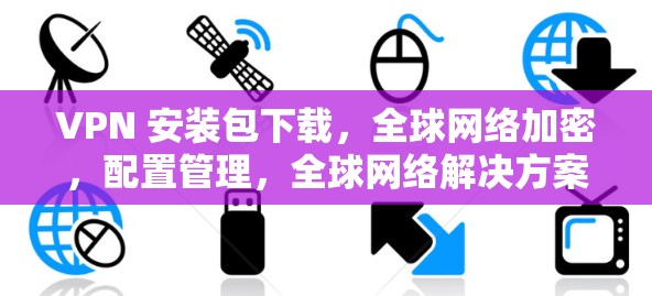 VPN 安装包下载，全球网络加密，配置管理，全球网络解决方案