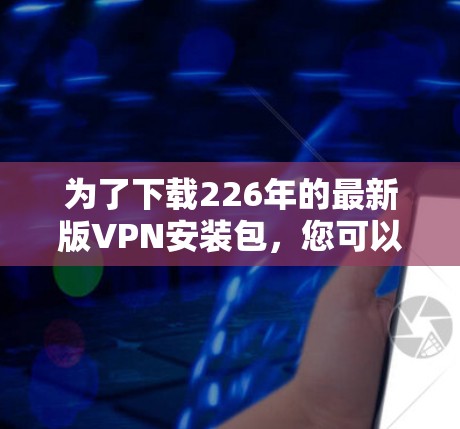 为了下载226年的最新版VPN安装包,您可以按照以下步骤进行操作 为了下载226年的最新版VPN安装包,您可以按照以下步骤进行操作