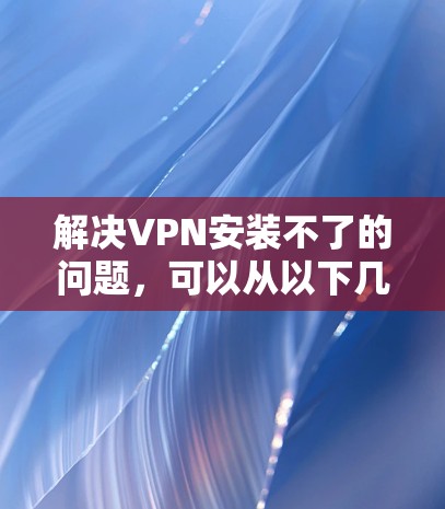 解决VPN安装不了的问题,可以从以下几个方面进行排查和解决 解决VPN安装不了的问题,可以从以下几个方面进行排查和解决