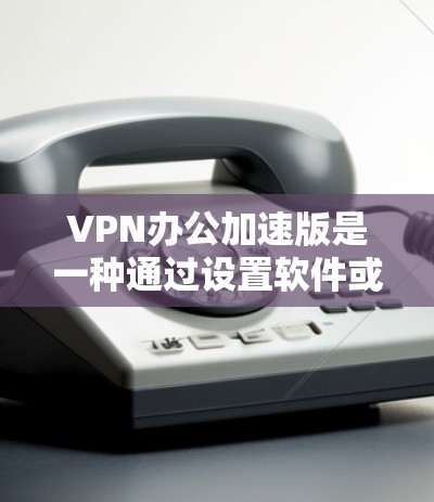 VPN办公加速版是一种通过设置软件或调整浏览器设置来加速VPN流量的技术，旨在帮助用户更高效地访问网络服务。以下是一些关于VPN办公加速版的功能和使用指南