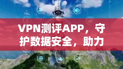 VPN测评APP，守护数据安全，助力通信未来