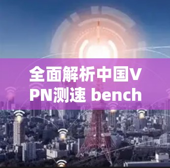 全面解析中国VPN测速 benchmark，性能与优化策略