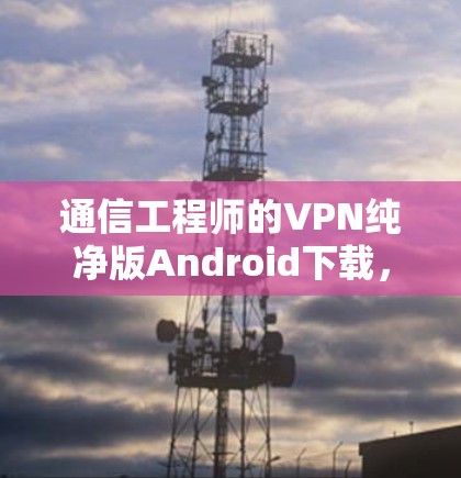 通信工程师的VPN纯净版Android下载,技术与安全的完美结合 通信工程师的VPN纯净版Android下载,技术与安全的完美结合