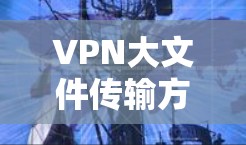 VPN大文件传输方案,保障数据安全与高效传输的关键路径 VPN大文件传输方案,保障数据安全与高效传输的关键路径